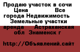 Продаю участок в сочи › Цена ­ 700 000 - Все города Недвижимость » Земельные участки аренда   . Астраханская обл.,Знаменск г.